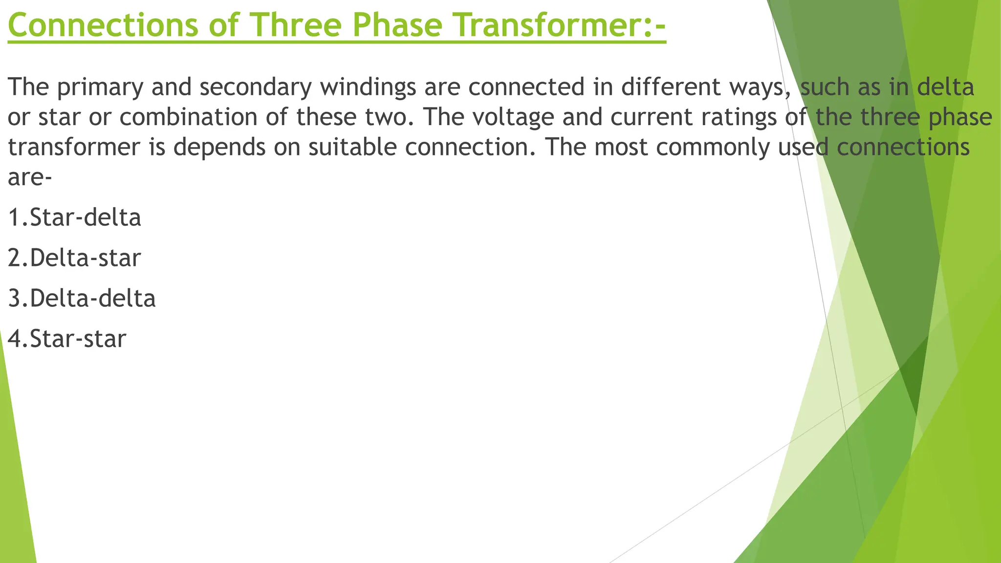 Connections of Three Phase Transformer:-
The primary and secondary windings are connected in different ways, such as in delta
or star or combination of these two. The voltage and current ratings of the three phase
transformer is depends on suitable connection. The most commonly used connections
are-
1.Star-delta
2.Delta-star
3.Delta-delta
4.Star-star
 