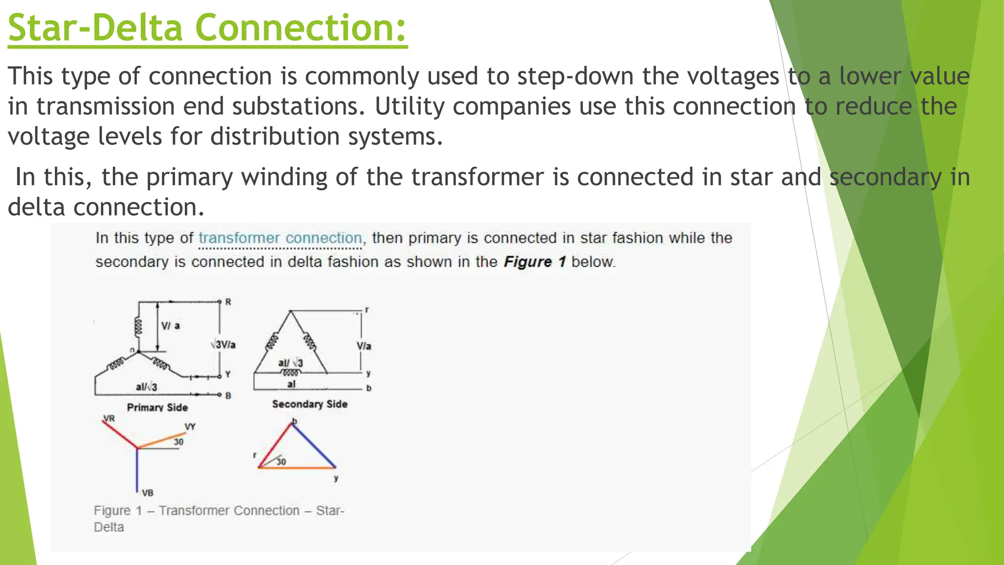 Star-Delta Connection:
This type of connection is commonly used to step-down the voltages to a lower value
in transmission end substations. Utility companies use this connection to reduce the
voltage levels for distribution systems.
In this, the primary winding of the transformer is connected in star and secondary in
delta connection.
 