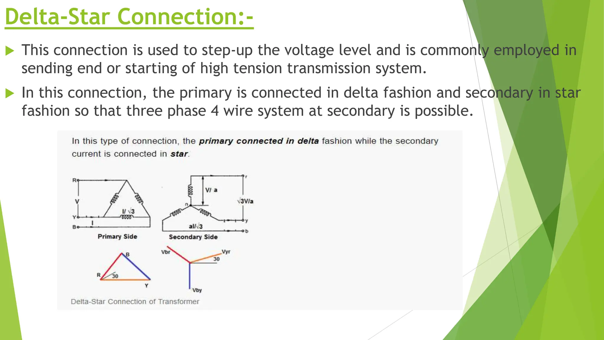 Delta-Star Connection:-
 This connection is used to step-up the voltage level and is commonly employed in
sending end or starting of high tension transmission system.
 In this connection, the primary is connected in delta fashion and secondary in star
fashion so that three phase 4 wire system at secondary is possible.
 