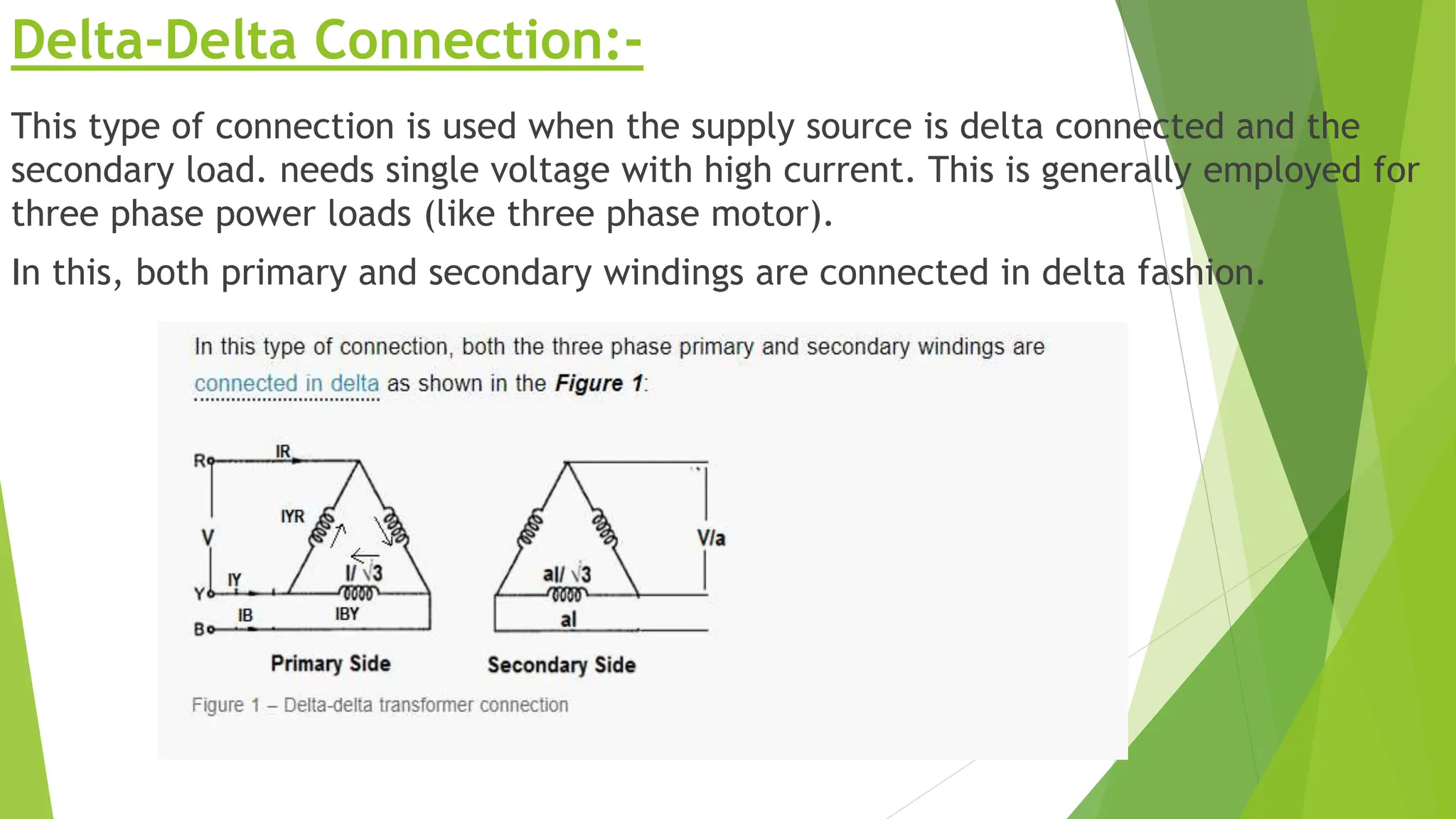 Delta-Delta Connection:-
This type of connection is used when the supply source is delta connected and the
secondary load. needs single voltage with high current. This is generally employed for
three phase power loads (like three phase motor).
In this, both primary and secondary windings are connected in delta fashion.
 