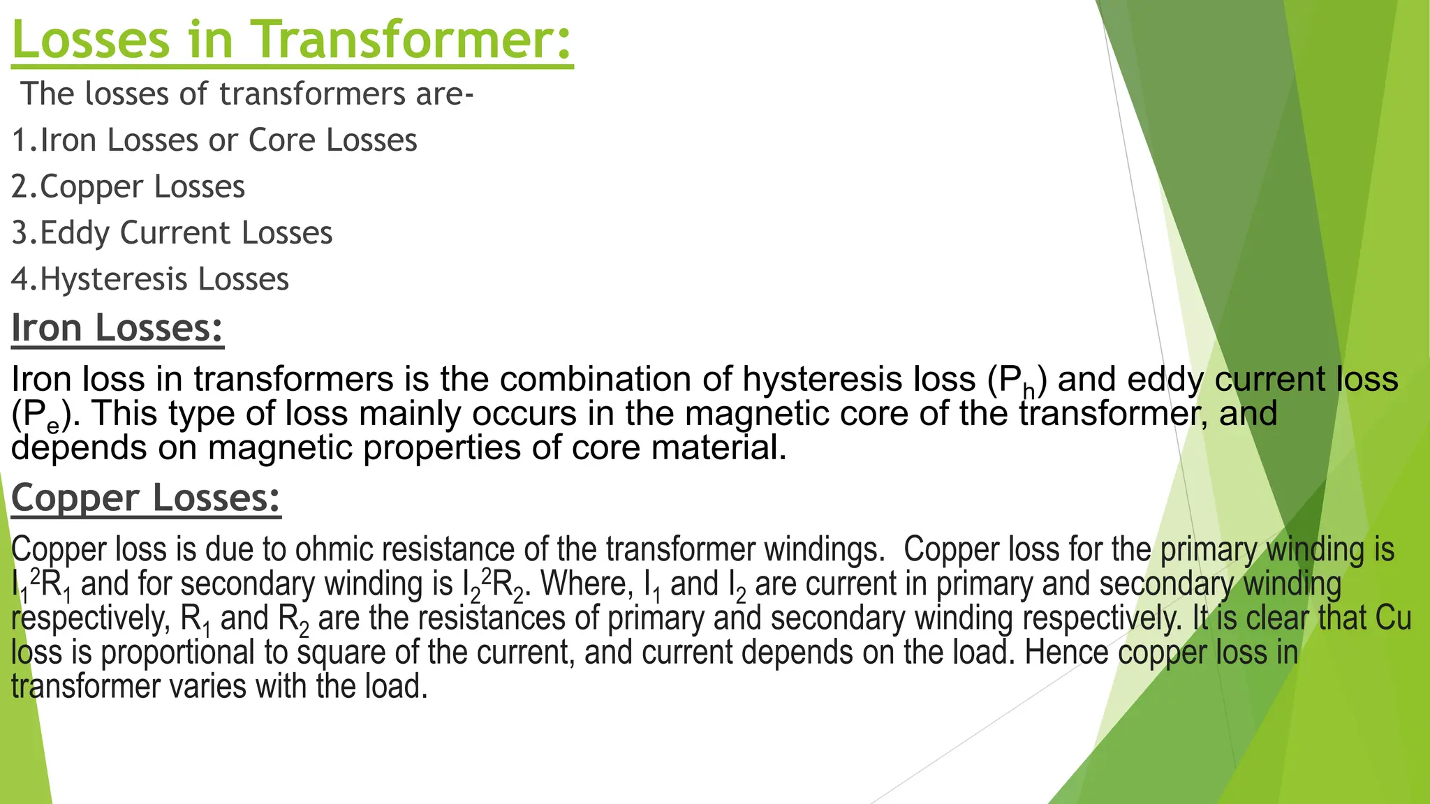 Losses in Transformer:
The losses of transformers are-
1.Iron Losses or Core Losses
2.Copper Losses
3.Eddy Current Losses
4.Hysteresis Losses
Iron Losses:
Iron loss in transformers is the combination of hysteresis loss (Ph) and eddy current loss
(Pe). This type of loss mainly occurs in the magnetic core of the transformer, and
depends on magnetic properties of core material.
Copper Losses:
Copper loss is due to ohmic resistance of the transformer windings. Copper loss for the primary winding is
I1
2R1 and for secondary winding is I2
2R2. Where, I1 and I2 are current in primary and secondary winding
respectively, R1 and R2 are the resistances of primary and secondary winding respectively. It is clear that Cu
loss is proportional to square of the current, and current depends on the load. Hence copper loss in
transformer varies with the load.
 