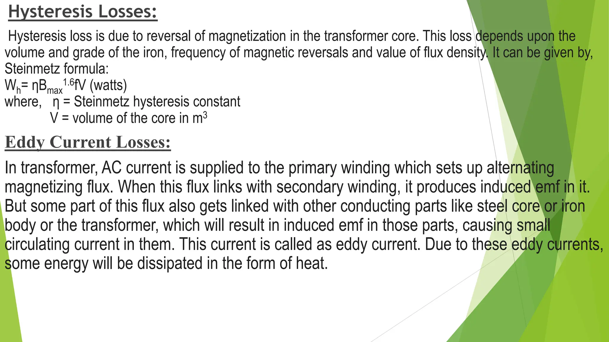 Hysteresis Losses:
Hysteresis loss is due to reversal of magnetization in the transformer core. This loss depends upon the
volume and grade of the iron, frequency of magnetic reversals and value of flux density. It can be given by,
Steinmetz formula:
Wh= ηBmax
1.6fV (watts)
where, η = Steinmetz hysteresis constant
V = volume of the core in m3
Eddy Current Losses:
In transformer, AC current is supplied to the primary winding which sets up alternating
magnetizing flux. When this flux links with secondary winding, it produces induced emf in it.
But some part of this flux also gets linked with other conducting parts like steel core or iron
body or the transformer, which will result in induced emf in those parts, causing small
circulating current in them. This current is called as eddy current. Due to these eddy currents,
some energy will be dissipated in the form of heat.
 