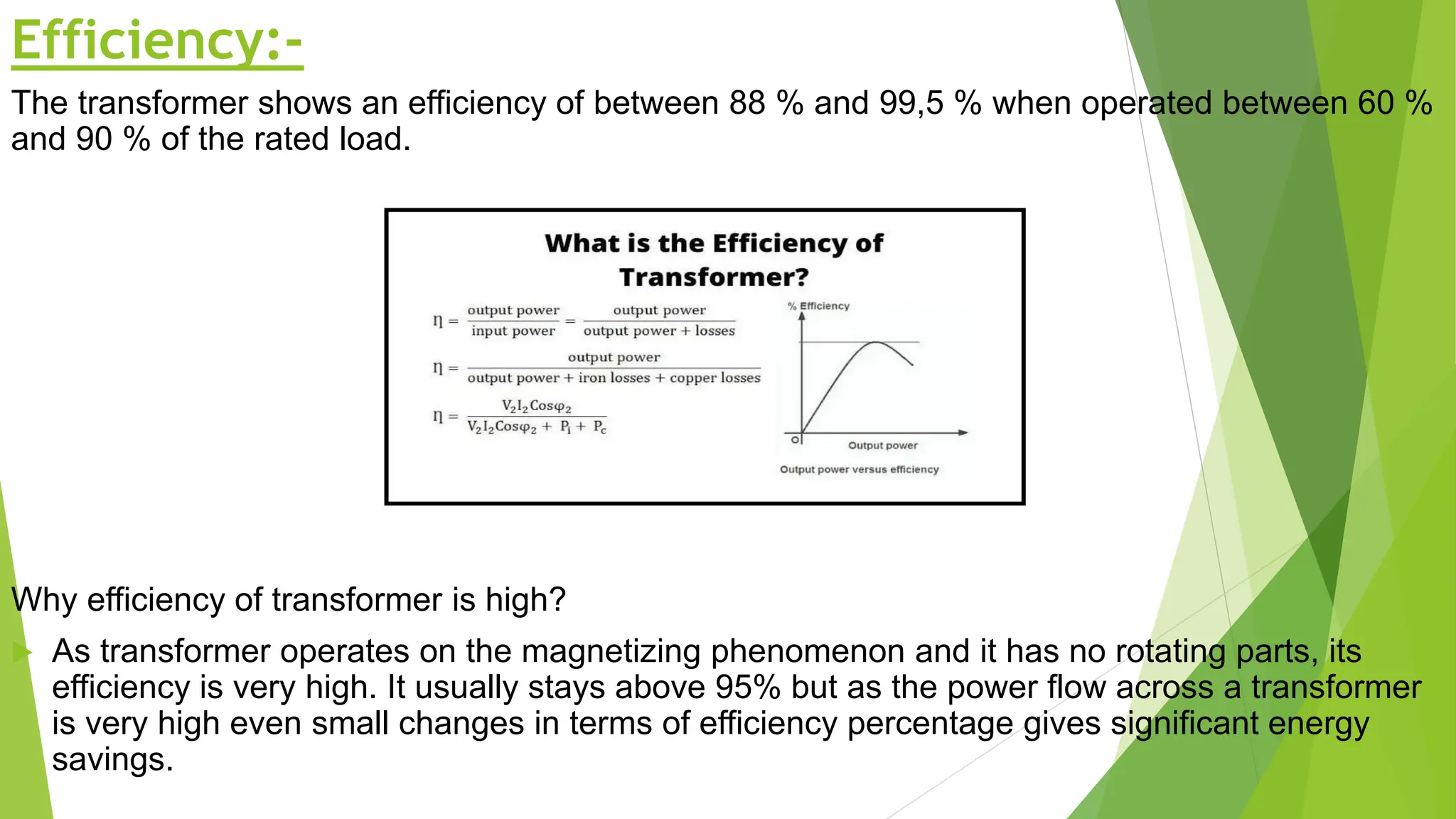 Efficiency:-
The transformer shows an efficiency of between 88 % and 99,5 % when operated between 60 %
and 90 % of the rated load.
Why efficiency of transformer is high?
 As transformer operates on the magnetizing phenomenon and it has no rotating parts, its
efficiency is very high. It usually stays above 95% but as the power flow across a transformer
is very high even small changes in terms of efficiency percentage gives significant energy
savings.
 