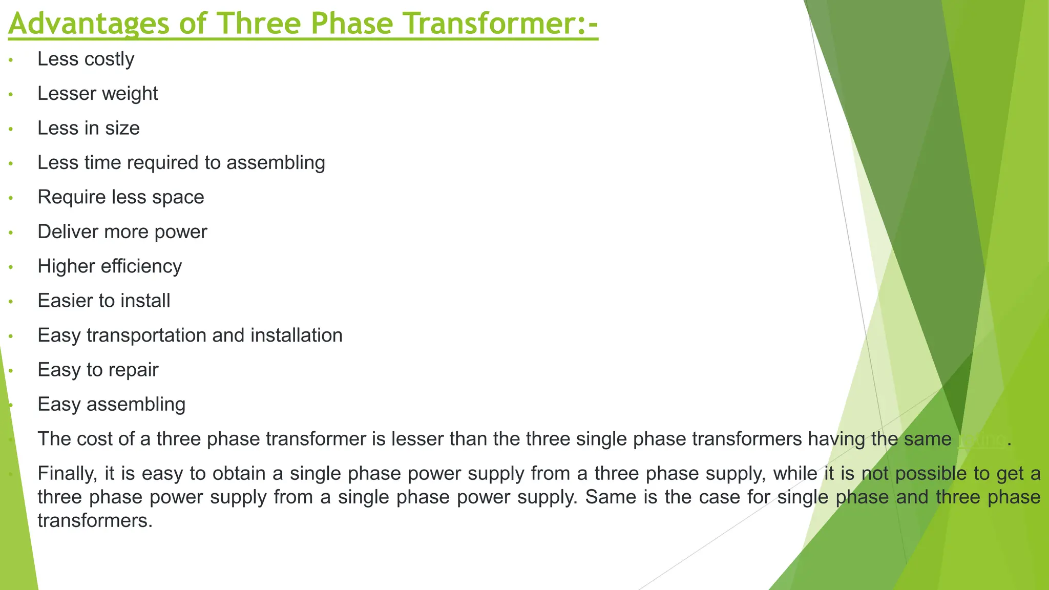 Advantages of Three Phase Transformer:-
• Less costly
• Lesser weight
• Less in size
• Less time required to assembling
• Require less space
• Deliver more power
• Higher efficiency
• Easier to install
• Easy transportation and installation
• Easy to repair
• Easy assembling
• The cost of a three phase transformer is lesser than the three single phase transformers having the same rating.
• Finally, it is easy to obtain a single phase power supply from a three phase supply, while it is not possible to get a
three phase power supply from a single phase power supply. Same is the case for single phase and three phase
transformers.
 
