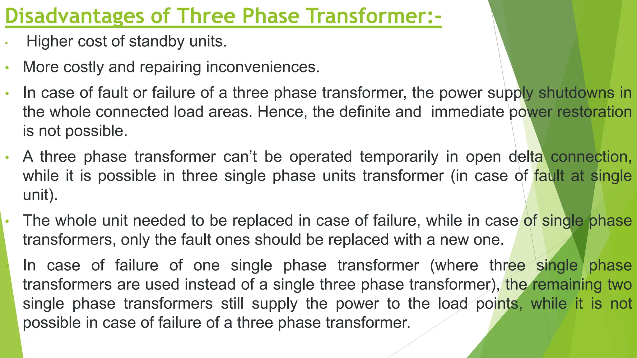 Disadvantages of Three Phase Transformer:-
• Higher cost of standby units.
• More costly and repairing inconveniences.
• In case of fault or failure of a three phase transformer, the power supply shutdowns in
the whole connected load areas. Hence, the definite and immediate power restoration
is not possible.
• A three phase transformer can’t be operated temporarily in open delta connection,
while it is possible in three single phase units transformer (in case of fault at single
unit).
• The whole unit needed to be replaced in case of failure, while in case of single phase
transformers, only the fault ones should be replaced with a new one.
• In case of failure of one single phase transformer (where three single phase
transformers are used instead of a single three phase transformer), the remaining two
single phase transformers still supply the power to the load points, while it is not
possible in case of failure of a three phase transformer.
 