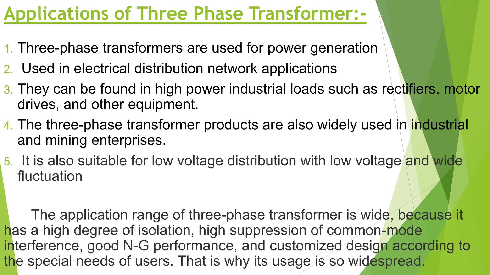 Applications of Three Phase Transformer:-
1. Three-phase transformers are used for power generation
2. Used in electrical distribution network applications
3. They can be found in high power industrial loads such as rectifiers, motor
drives, and other equipment.
4. The three-phase transformer products are also widely used in industrial
and mining enterprises.
5. It is also suitable for low voltage distribution with low voltage and wide
fluctuation
The application range of three-phase transformer is wide, because it
has a high degree of isolation, high suppression of common-mode
interference, good N-G performance, and customized design according to
the special needs of users. That is why its usage is so widespread.
 