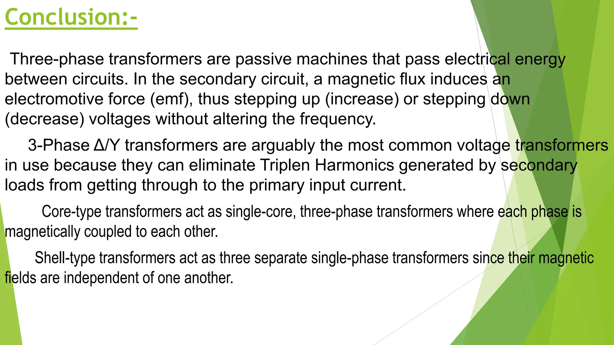 Conclusion:-
Three-phase transformers are passive machines that pass electrical energy
between circuits. In the secondary circuit, a magnetic flux induces an
electromotive force (emf), thus stepping up (increase) or stepping down
(decrease) voltages without altering the frequency.
3-Phase Δ/Y transformers are arguably the most common voltage transformers
in use because they can eliminate Triplen Harmonics generated by secondary
loads from getting through to the primary input current.
Core-type transformers act as single-core, three-phase transformers where each phase is
magnetically coupled to each other.
Shell-type transformers act as three separate single-phase transformers since their magnetic
fields are independent of one another.
 