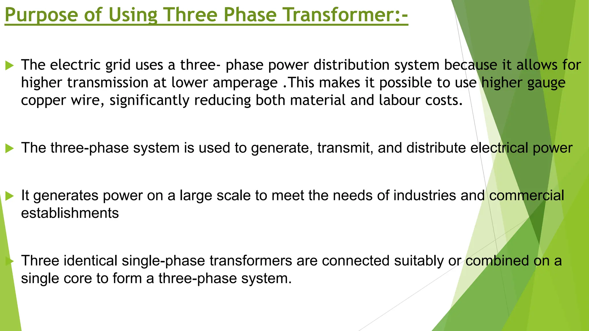 Purpose of Using Three Phase Transformer:-
 The electric grid uses a three- phase power distribution system because it allows for
higher transmission at lower amperage .This makes it possible to use higher gauge
copper wire, significantly reducing both material and labour costs.
 The three-phase system is used to generate, transmit, and distribute electrical power
 It generates power on a large scale to meet the needs of industries and commercial
establishments
 Three identical single-phase transformers are connected suitably or combined on a
single core to form a three-phase system.
 