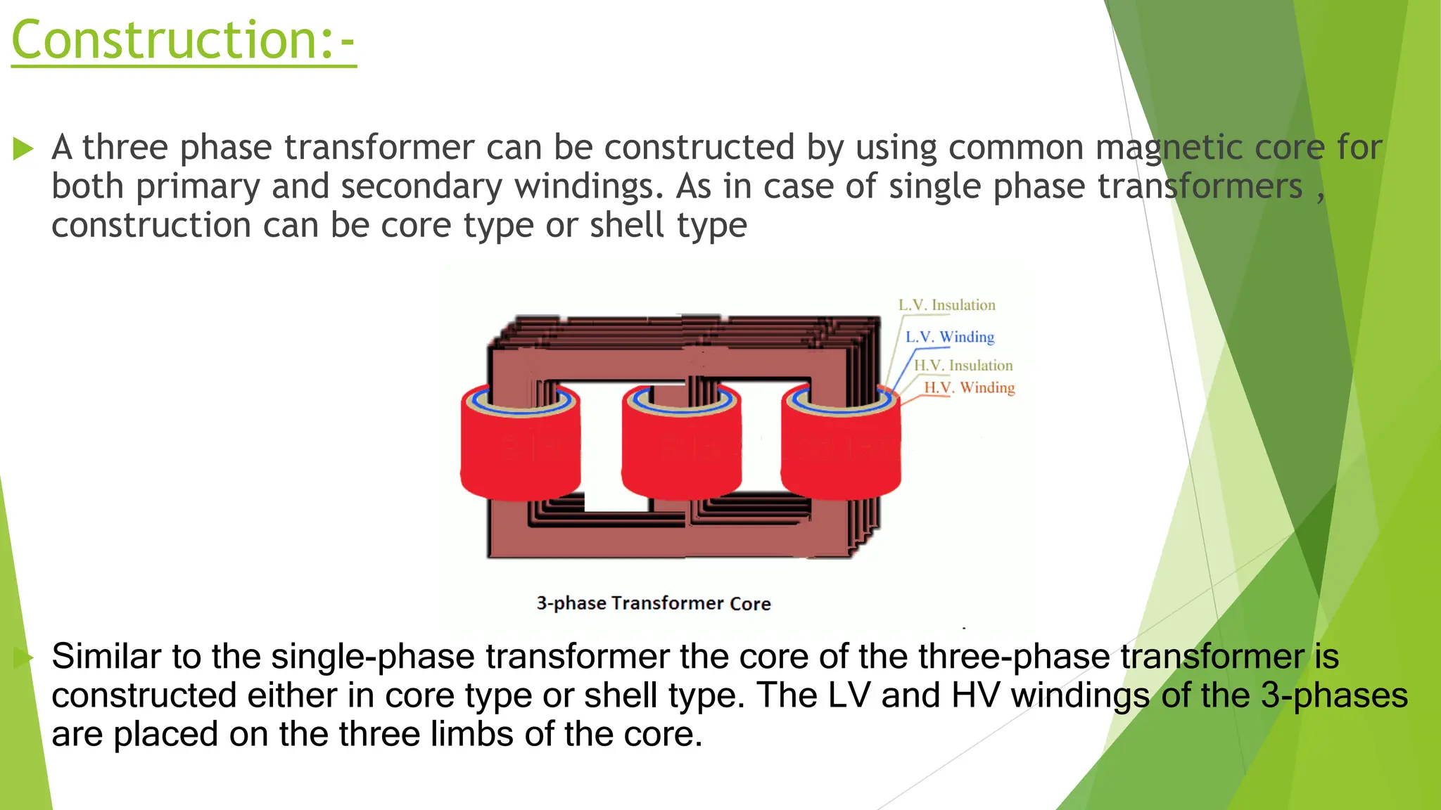 Construction:-
 A three phase transformer can be constructed by using common magnetic core for
both primary and secondary windings. As in case of single phase transformers ,
construction can be core type or shell type
 Similar to the single-phase transformer the core of the three-phase transformer is
constructed either in core type or shell type. The LV and HV windings of the 3-phases
are placed on the three limbs of the core.
 