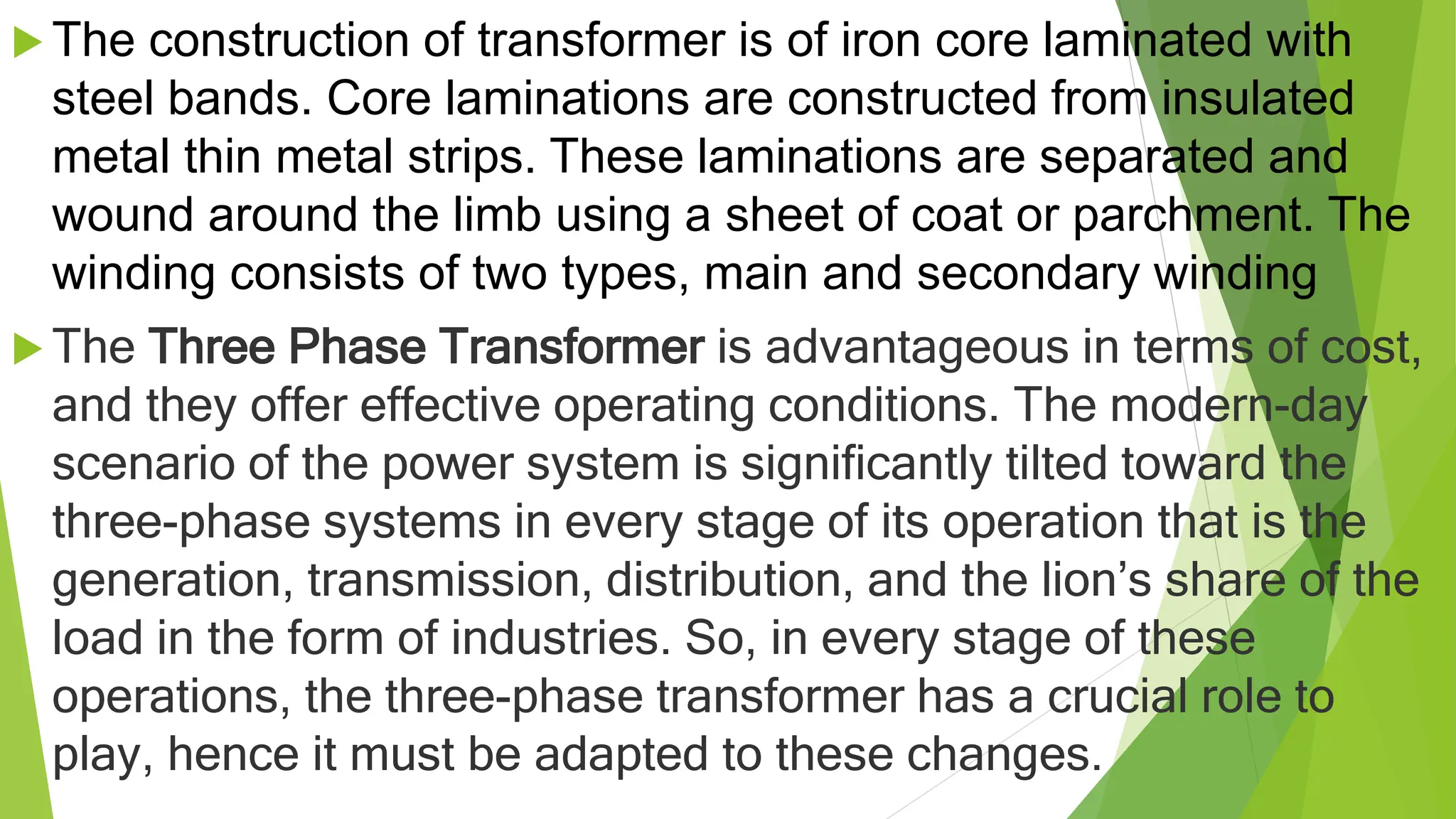  The construction of transformer is of iron core laminated with
steel bands. Core laminations are constructed from insulated
metal thin metal strips. These laminations are separated and
wound around the limb using a sheet of coat or parchment. The
winding consists of two types, main and secondary winding
 The Three Phase Transformer is advantageous in terms of cost,
and they offer effective operating conditions. The modern-day
scenario of the power system is significantly tilted toward the
three-phase systems in every stage of its operation that is the
generation, transmission, distribution, and the lion’s share of the
load in the form of industries. So, in every stage of these
operations, the three-phase transformer has a crucial role to
play, hence it must be adapted to these changes.
 
