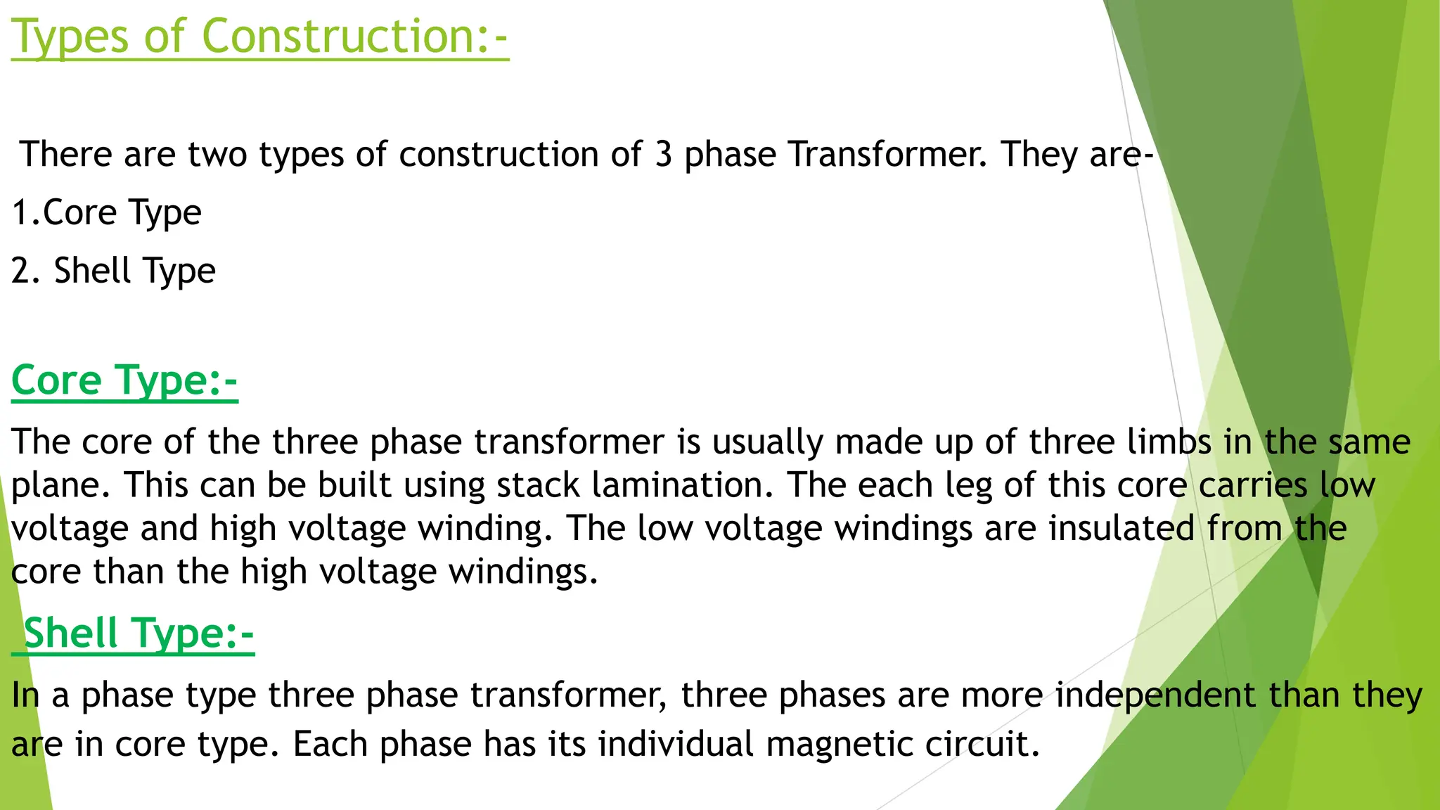 Types of Construction:-
There are two types of construction of 3 phase Transformer. They are-
1.Core Type
2. Shell Type
Core Type:-
The core of the three phase transformer is usually made up of three limbs in the same
plane. This can be built using stack lamination. The each leg of this core carries low
voltage and high voltage winding. The low voltage windings are insulated from the
core than the high voltage windings.
Shell Type:-
In a phase type three phase transformer, three phases are more independent than they
are in core type. Each phase has its individual magnetic circuit.
 