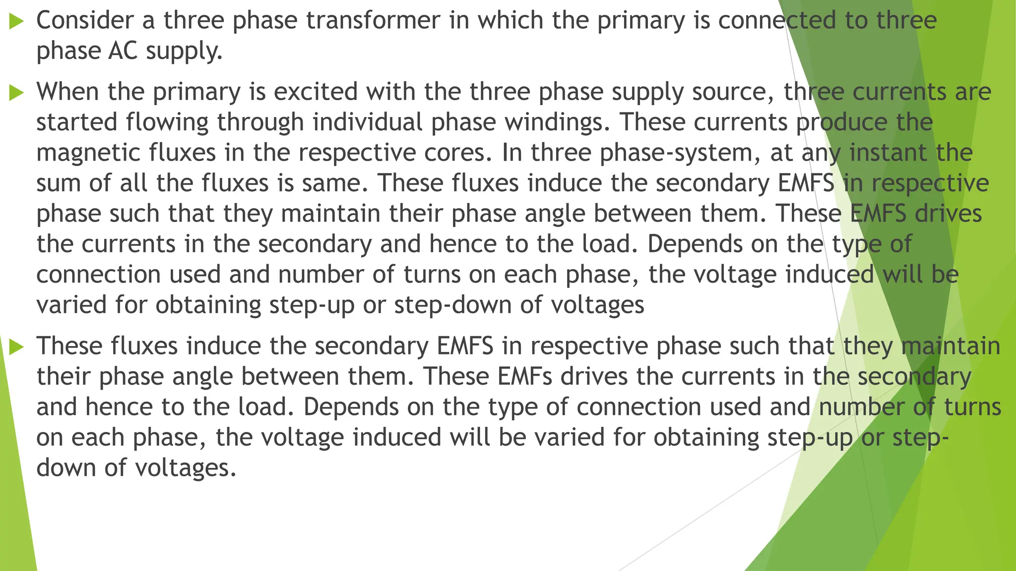 Consider a three phase transformer in which the primary is connected to three
phase AC supply.
 When the primary is excited with the three phase supply source, three currents are
started flowing through individual phase windings. These currents produce the
magnetic fluxes in the respective cores. In three phase-system, at any instant the
sum of all the fluxes is same. These fluxes induce the secondary EMFS in respective
phase such that they maintain their phase angle between them. These EMFS drives
the currents in the secondary and hence to the load. Depends on the type of
connection used and number of turns on each phase, the voltage induced will be
varied for obtaining step-up or step-down of voltages
 These fluxes induce the secondary EMFS in respective phase such that they maintain
their phase angle between them. These EMFs drives the currents in the secondary
and hence to the load. Depends on the type of connection used and number of turns
on each phase, the voltage induced will be varied for obtaining step-up or step-
down of voltages.
 