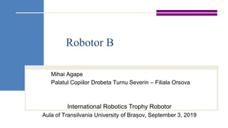 Robotor B
Mihai Agape
Palatul Copiilor Drobeta Turnu Severin – Filiala Orsova
International Robotics Trophy Robotor
Aula of Transilvania University of Brașov, September 3, 2019
 