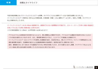 燃費＆タイヤライフ
ハーティブレーン株式会社
今回の実証実験においてパーフェクトエコエアーは燃費、タイヤライフともに通常エアーに比べ良好な結果となりました。
パーフェクトエコエアー対前年比 100％以上の車両台数、計測回数（月数）ともに通常エアーより多く、安定して燃費，タイヤライフ
向上の傾向を示しています。
パーフェクトエコエアーは 20∼60kmh 速度域での、速度低下が少なく低燃費走行が可能です。スタート・ストップが多く全般に低速走行
が多いバスにおいては特に効果が高いと思われます。
（バスの表定速度は 12∼20kmh（土木学会誌＝vol.88 no.8 より））
 アクセルオフによる惰性走行を多用することにより、更に燃費向上が期待できます。アクセルオフは運転中の気持ちのゆとりとなり
 バスの安全な運行にもつながります。また、燃料費の節約だけでなく、エコドライブの推進にも効果的です。
 パーフェクトエコエアーはエコドライブを実現し交通事故の減少、安全性の向上、更にタイヤやブレーキパッドの摩耗減少による
 車両 維持費の低減や、交通事故の減少による自動車保険料の低減等の、経済性の面でも 効果があります。
 是非、乗務員の方に 20∼60kmh での速度低下が少ない特性を体感いただき、日々の運行に生かし燃費、タイヤライフ向上による
 コスト削減と更なる安全運行を実現していただけるものと考えております。
考 察
２
 