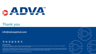 Thank you
IMPORTANT NOTICE
The content of this presentation is strictly confidential. ADVA Optical Networking is the exclusive owner or licensee of the content, material, and information in this presentation.
Any reproduction, publication or reprint, in whole or in part, is strictly prohibited.
The information in this presentation may not be accurate, complete or up to date, and is provided without warranties or representations of any kind, either express or implied. ADVA
Optical Networking shall not be responsible for and disclaims any liability for any loss or damages, including without limitation, direct, indirect, incidental, consequential and special
damages, alleged to have been caused by or in connection with using and/or relying on the information contained in this presentation.
Copyright © for the entire content of this presentation: ADVA Optical Networking.
info@advaoptical.com
 