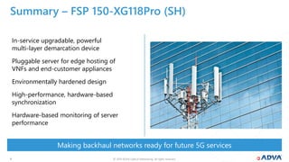 © 2019 ADVA Optical Networking. All rights reserved.99
Making backhaul networks ready for future 5G services
Summary – FSP 150-XG118Pro (SH)
In-service upgradable, powerful
multi-layer demarcation device
Pluggable server for edge hosting of
VNFs and end-customer appliances
Environmentally hardened design
High-performance, hardware-based
synchronization
Hardware-based monitoring of server
performance
 