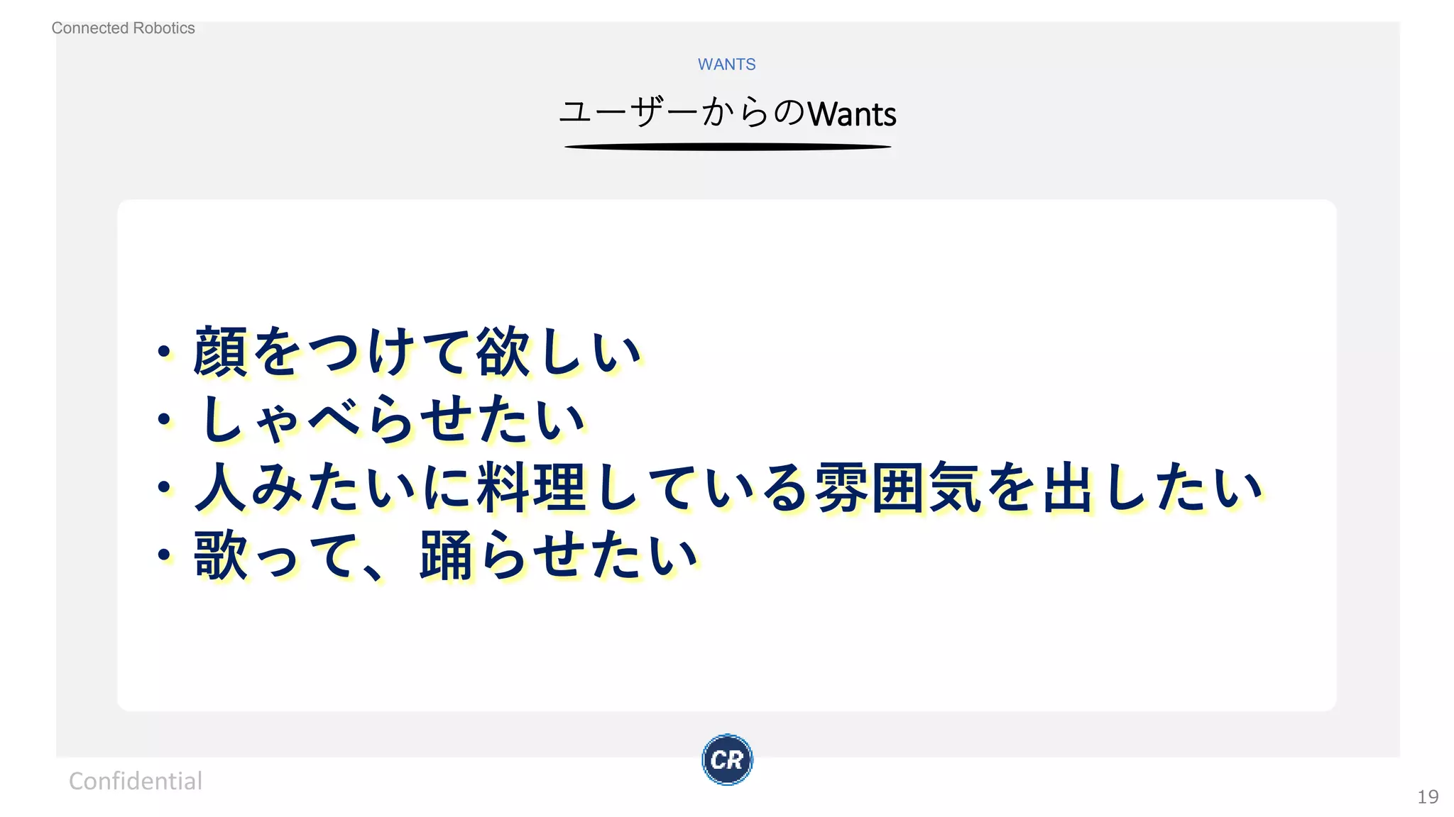 Connected Robotics
ユーザーからのWants
WANTS
・顔をつけて欲しい
・しゃべらせたい
・人みたいに料理している雰囲気を出したい
・歌って、踊らせたい
Confidential
19
 