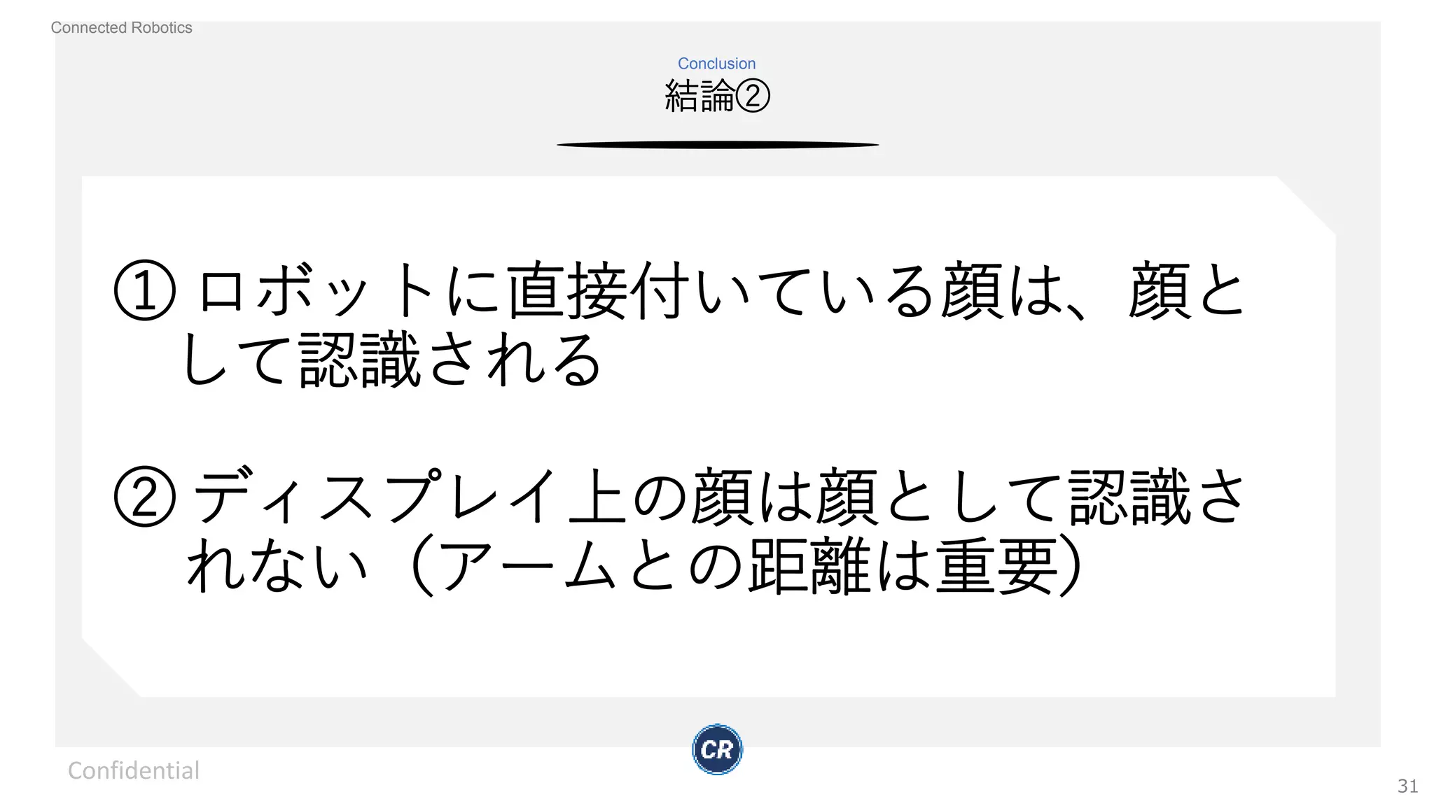 Connected Robotics
結論②
Conclusion
Confidential
31
① ロボットに直接付いている顔は、顔と
して認識される
② ディスプレイ上の顔は顔として認識さ
れない（アームとの距離は重要）
 
