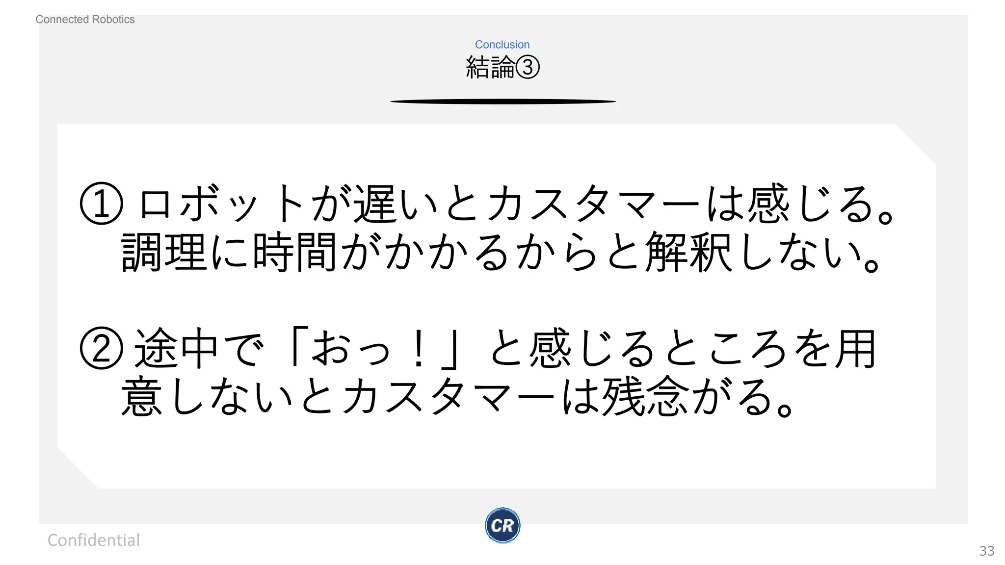 Connected Robotics
結論③
Conclusion
Confidential
33
① ロボットが遅いとカスタマーは感じる。
調理に時間がかかるからと解釈しない。
② 途中で「おっ！」と感じるところを用
意しないとカスタマーは残念がる。
 