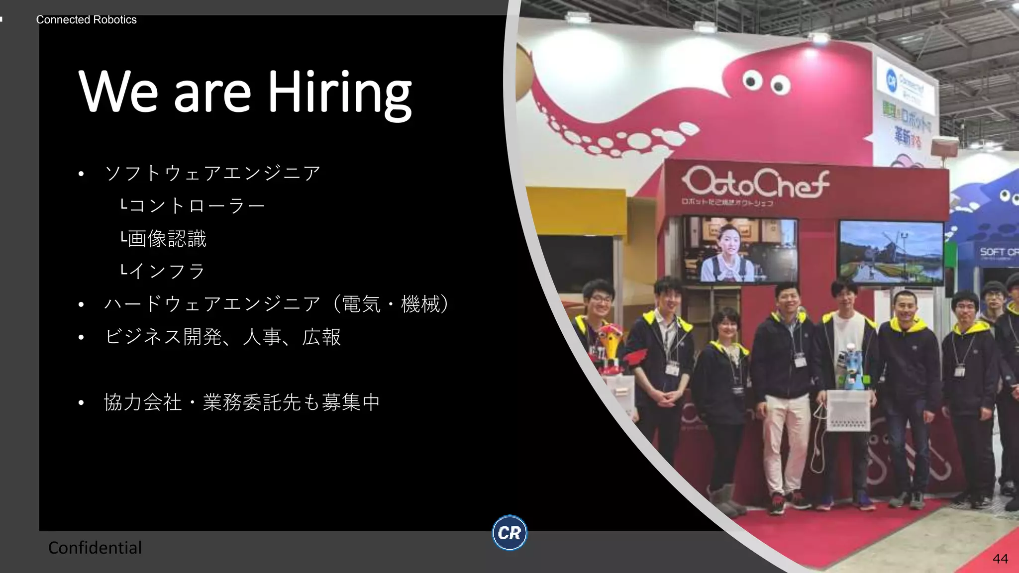 Connected Robotics
We are Hiring
• ソフトウェアエンジニア
└コントローラー
└画像認識
└インフラ
• ハードウェアエンジニア（電気・機械）
• ビジネス開発、人事、広報
• 協力会社・業務委託先も募集中
Confidential
44
 