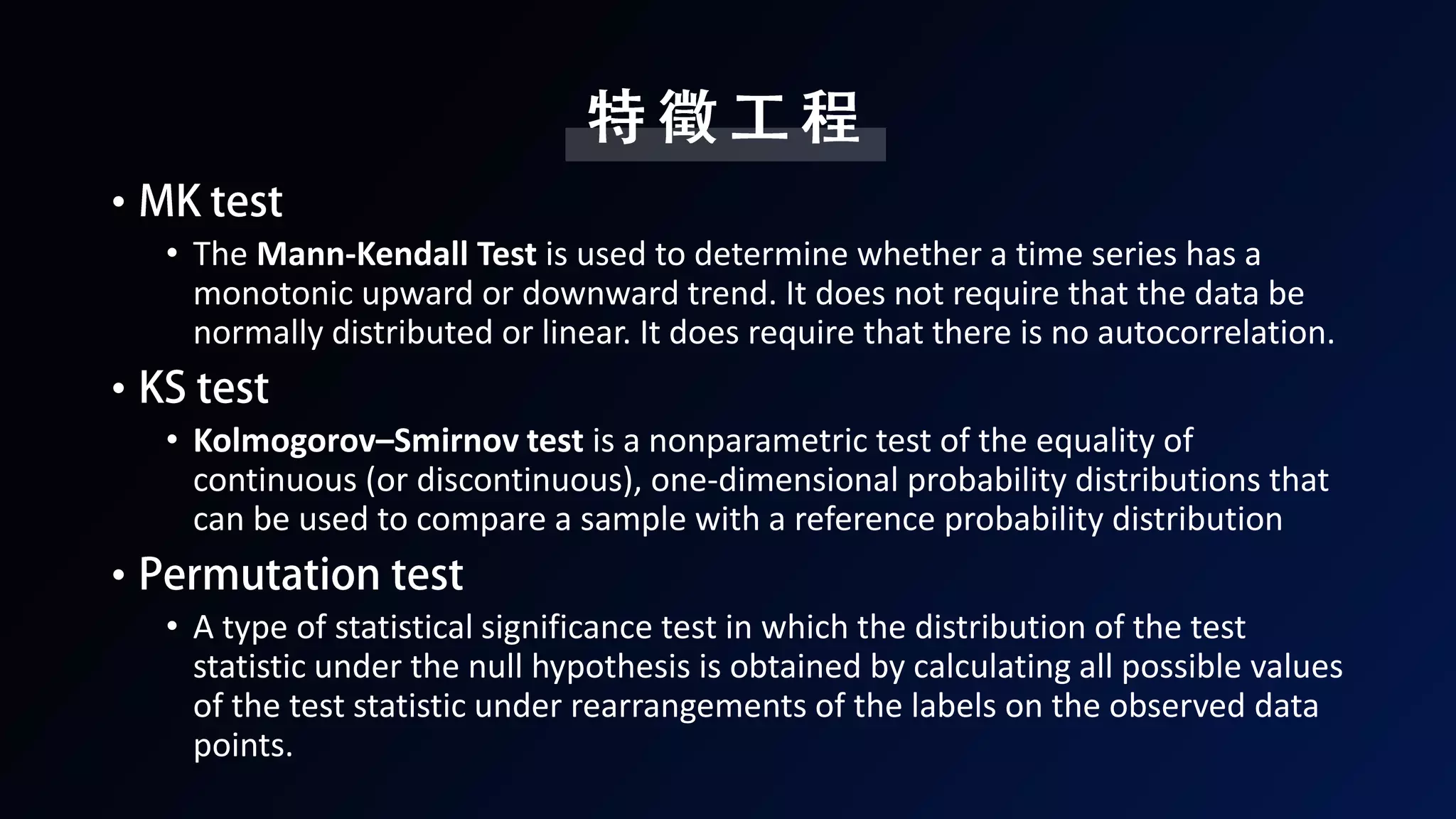 •
• The Mann-Kendall Test is used to determine whether a time series has a
monotonic upward or downward trend. It does not require that the data be
normally distributed or linear. It does require that there is no autocorrelation.
•
• Kolmogorov–Smirnov test is a nonparametric test of the equality of
continuous (or discontinuous), one-dimensional probability distributions that
can be used to compare a sample with a reference probability distribution
•
• A type of statistical significance test in which the distribution of the test
statistic under the null hypothesis is obtained by calculating all possible values
of the test statistic under rearrangements of the labels on the observed data
points.
 