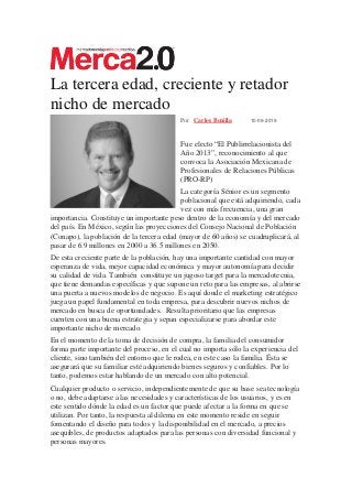 La tercera edad, creciente y retador
nicho de mercado
Por Carlos Bonilla 10-09-2019
Fue electo “El Publirrelacionista del
Año 2013”, reconocimiento al que
convoca la Asociación Mexicana de
Profesionales de Relaciones Públicas
(PRO-RP)
La categoría Sénior es un segmento
poblacional que está adquiriendo, cada
vez con más frecuencia, una gran
importancia. Constituye un importante peso dentro de la economía y del mercado
del país. En México, según las proyecciones del Consejo Nacional de Población
(Conapo), la población de la tercera edad (mayor de 60 años) se cuadruplicará, al
pasar de 6.9 millones en 2000 a 36.5 millones en 2050.
De esta creciente parte de la población, hay una importante cantidad con mayor
esperanza de vida, mejor capacidad económica y mayor autonomía para decidir
su calidad de vida. También constituye un jugoso target para la mercadotecnia,
que tiene demandas específicas y que supone un reto para las empresas, al abrirse
una puerta a nuevos modelos de negocio. Es aquí donde el marketing estratégico
juega un papel fundamental en toda empresa, para descubrir nuevos nichos de
mercado en busca de oportunidades. Resulta prioritario que las empresas
cuenten con una buena estrategia y sepan especializarse para abordar este
importante nicho de mercado.
En el momento de la toma de decisión de compra, la familia del consumidor
forma parte importante del proceso, en el cual no importa sólo la experiencia del
cliente, sino también del entorno que le rodea, en este caso la familia. Ésta se
asegurará que su familiar esté adquiriendo bienes seguros y confiables. Por lo
tanto, podemos estar hablando de un mercado con alto potencial.
Cualquier producto o servicio, independientemente de que su base sea tecnología
o no, debe adaptarse a las necesidades y características de los usuarios, y es en
este sentido dónde la edad es un factor que puede afectar a la forma en que se
utilizan. Por tanto, la respuesta al dilema en este momento reside en seguir
fomentando el diseño para todos y la disponibilidad en el mercado, a precios
asequibles, de productos adaptados para las personas con diversidad funcional y
personas mayores.
 