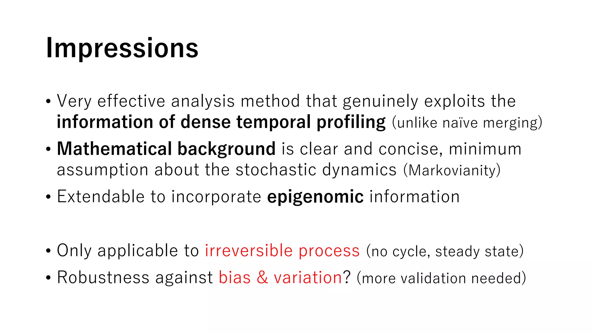 Impressions
• Very effective analysis method that genuinely exploits the
information of dense temporal profiling (unlike naïve merging)
• Mathematical background is clear and concise, minimum
assumption about the stochastic dynamics (Markovianity)
• Extendable to incorporate epigenomic information
• Only applicable to irreversible process (no cycle, steady state)
• Robustness against bias & variation? (more validation needed)
 