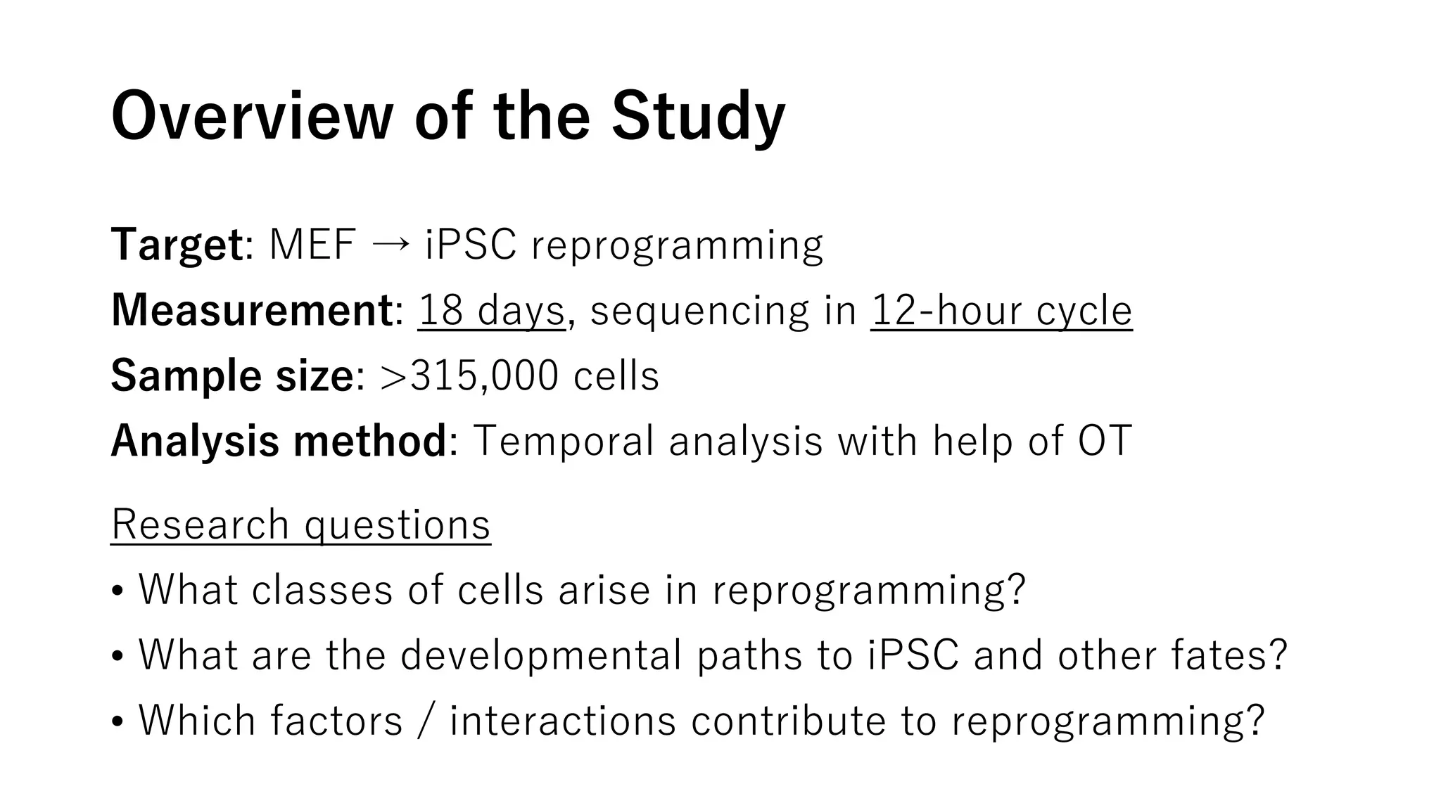 Overview of the Study
Target: MEF → iPSC reprogramming
Measurement: 18 days, sequencing in 12-hour cycle
Sample size: >315,000 cells
Analysis method: Temporal analysis with help of OT
Research questions
• What classes of cells arise in reprogramming?
• What are the developmental paths to iPSC and other fates?
• Which factors / interactions contribute to reprogramming?
 