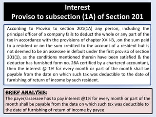 Interest
Proviso to subsection (1A) of Section 201
According to Proviso to section 201(1A) any person, including the
principal officer of a company fails to deduct the whole or any part of the
tax in accordance with the provisions of chapter XVII-B, .on the sum paid
to a resident or on the sum credited to the account of a resident but is
not deemed to be an assessee in default under the first proviso of section
201(1), as the conditions mentioned therein have been satisfied & the
deductor has furnished form no. 26A certified by a chartered accountant,
then the interest @ 1% for every month or part of the month shall be
payable from the date on which such tax was deductible to the date of
furnishing of return of income by such resident.
Brief analysis:
The payer/assessee has to pay interest @1% for every month or part of the
month shall be payable from the date on which such tax was deductible to
the date of furnishing of return of income by payee
 