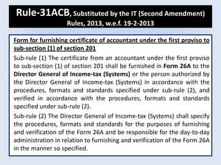 Rule-31ACB, Substituted by the IT (Second Amendment)
Rules, 2013, w.e.f. 19-2-2013
Form for furnishing certificate of accountant under the first proviso to
sub-section (1) of section 201
Sub-rule (1) The certificate from an accountant under the first proviso
to sub-section (1) of section 201 shall be furnished in Form 26A to the
Director General of Income-tax (Systems) or the person authorized by
the Director General of Income-tax (Systems) in accordance with the
procedures, formats and standards specified under sub-rule (2), and
verified in accordance with the procedures, formats and standards
specified under sub-rule (2).
Sub-rule (2) The Director General of Income-tax (Systems) shall specify
the procedures, formats and standards for the purposes of furnishing
and verification of the Form 26A and be responsible for the day-to-day
administration in relation to furnishing and verification of the Form 26A
in the manner so specified.
 