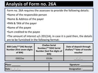 Analysis of Form no. 26A
Form no. 26A requires the assessee to provide the following details:
•Name of the responsible person
•Name & Address of the payer
•PAN & TAN of the payer
•Name of the payee
•Sum credited to the payee
•The amount of interest u/s 201(1A), in case it is paid then, the details
are to be furnished in the following format:
BSR Code/**24G Receipt
Number (first seven digits
of BIN)
Challan Serial
Number/**DDO Serial
Number (last five digits of
BIN)
Date of deposit through
challan/**date of transfer
voucher
03022xx 0318x __/__/__
Place: _______ Signature: __________
Date : __/__/__ Designation : ________
 