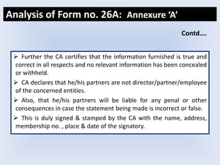  Further the CA certifies that the information furnished is true and
correct in all respects and no relevant information has been concealed
or withheld.
 CA declares that he/his partners are not director/partner/employee
of the concerned entities.
 Also, that he/his partners will be liable for any penal or other
consequences in case the statement being made is incorrect or false.
 This is duly signed & stamped by the CA with the name, address,
membership no. , place & date of the signatory.
Analysis of Form no. 26A: Annexure ‘A’
Contd….
 