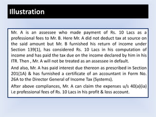 Illustration
Mr. A is an assessee who made payment of Rs. 10 Lacs as a
professional fees to Mr. B. Here Mr. A did not deduct tax at source on
the said amount but Mr. B furnished his return of income under
Section 139(1), has considered Rs. 10 Lacs in his computation of
income and has paid the tax due on the income declared by him in his
ITR. Then , Mr. A will not be treated as an assessee in default.
And also, Mr. A has paid interest due thereon as prescribed in Section
201(1A) & has furnished a certificate of an accountant in Form No.
26A to the Director General of Income Tax (Systems).
After above compliances, Mr. A can claim the expenses u/s 40(a)(ia)
i.e professional fees of Rs. 10 Lacs in his profit & loss account.
 