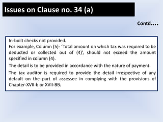 In-built checks not provided.
For example, Column (5)- ‘Total amount on which tax was required to be
deducted or collected out of (4)’, should not exceed the amount
specified in column (4).
The detail is to be provided in accordance with the nature of payment.
The tax auditor is required to provide the detail irrespective of any
default on the part of assessee in complying with the provisions of
Chapter-XVII-b or XVII-BB.
Contd….
Issues on Clause no. 34 (a)
 