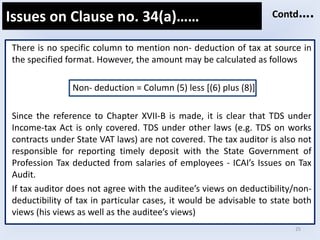 25
There is no specific column to mention non- deduction of tax at source in
the specified format. However, the amount may be calculated as follows
Non- deduction = Column (5) less [(6) plus (8)]
Since the reference to Chapter XVII-B is made, it is clear that TDS under
Income-tax Act is only covered. TDS under other laws (e.g. TDS on works
contracts under State VAT laws) are not covered. The tax auditor is also not
responsible for reporting timely deposit with the State Government of
Profession Tax deducted from salaries of employees - ICAI’s Issues on Tax
Audit.
If tax auditor does not agree with the auditee’s views on deductibility/non-
deductibility of tax in particular cases, it would be advisable to state both
views (his views as well as the auditee’s views)
Issues on Clause no. 34(a)…… Contd….
 
