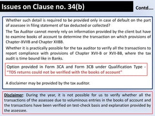 Whether such detail is required to be provided only in case of default on the part
of assessee in filing statement of tax deducted or collected?
The Tax Auditor cannot merely rely on information provided by the client but have
to examine books of account to determine the transaction on which provisions of
Chapter-XVIIB and Chapter XIIBB.
Whether it is practically possible for the tax auditor to verify all the transactions to
report compliance with provisions of Chapter XVII-B or XVII-BB, where the tax
audit is time bound like in Banks.
A disclaimer may be provided by the tax auditor.
Issues on Clause no. 34(b) Contd….
Option provided in Form 3CA and Form 3CB under Qualification Type -
“TDS returns could not be verified with the books of account”
Disclaimer: During the year, it is not possible for us to verify whether all the
transactions of the assessee due to voluminous entries in the books of account and
the transactions have been verified on test-check basis and explanation provided by
the assessee.
 