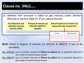 c) whether the assessee is liable to pay interest under Section
201(1A) or Section 206C(7). If yes, please furnish:
Tax deduction and
collection Account
Number (TAN)
Amount of interest u/s
201(1A)/ 206C(7) is
payable
Amount paid out of column (2)
along with date of payment.
Brief: Detail in respect of interest u/s 201(1A) & 206C(7), if any to be
provided.
Sec. 201(1A)- Levy of simple interest on failure to deduct tax or payment thereof to
the credit of Central Government
Sec. 206C(7)- Levy of simple interest on failure to collect tax or payment thereof to
the credit of Central Government
Clause no. 34(c)…..
 