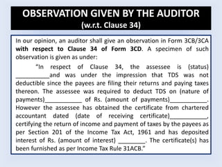 OBSERVATION GIVEN BY THE AUDITOR
(w.r.t. Clause 34)
In our opinion, an auditor shall give an observation in Form 3CB/3CA
with respect to Clause 34 of Form 3CD. A specimen of such
observation is given as under:
“In respect of Clause 34, the assessee is (status)
__________and was under the impression that TDS was not
deductible since the payees are filing their returns and paying taxes
thereon. The assessee was required to deduct TDS on (nature of
payments)___________ of Rs. (amount of payments)___________.
However the assessee has obtained the certificate from chartered
accountant dated (date of receiving certificate)___________,
certifying the return of income and payment of taxes by the payees as
per Section 201 of the Income Tax Act, 1961 and has deposited
interest of Rs. (amount of interest) ________. The certificate(s) has
been furnished as per Income Tax Rule 31ACB.”
 