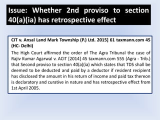 Issue: Whether 2nd proviso to section
40(a)(ia) has retrospective effect
CIT v. Ansal Land Mark Township (P.) Ltd. 2015] 61 taxmann.com 45
(HC- Delhi)
The High Court affirmed the order of The Agra Tribunal the case of
Rajiv Kumar Agarwal v. ACIT [2014] 45 taxmann.com 555 (Agra - Trib.)
that Second proviso to section 40(a)(ia) which states that TDS shall be
deemed to be deducted and paid by a deductor if resident recipient
has disclosed the amount in his return of income and paid tax thereon
is declaratory and curative in nature and has retrospective effect from
1st April 2005.
 