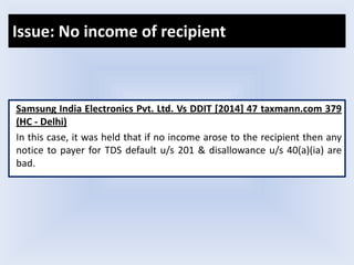 Issue: No income of recipient
Samsung India Electronics Pvt. Ltd. Vs DDIT [2014] 47 taxmann.com 379
(HC - Delhi)
In this case, it was held that if no income arose to the recipient then any
notice to payer for TDS default u/s 201 & disallowance u/s 40(a)(ia) are
bad.
 