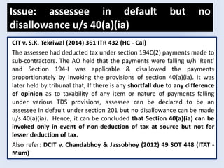 Issue: assessee in default but no
disallowance u/s 40(a)(ia)
CIT v. S.K. Tekriwal (2014) 361 ITR 432 (HC - Cal)
The assessee had deducted tax under section 194C(2) payments made to
sub-contractors. The AO held that the payments were falling u/h 'Rent'
and Section 194-I was applicable & disallowed the payments
proportionately by invoking the provisions of section 40(a)(ia). It was
later held by tribunal that, If there is any shortfall due to any difference
of opinion as to taxability of any item or nature of payments falling
under various TDS provisions, assessee can be declared to be an
assessee in default under section 201 but no disallowance can be made
u/s 40(a)(ia). Hence, it can be concluded that Section 40(a)(ia) can be
invoked only in event of non-deduction of tax at source but not for
lesser deduction of tax.
Also refer: DCIT v. Chandabhoy & Jassobhoy (2012) 49 SOT 448 (ITAT -
Mum)
 