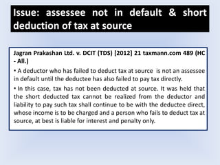Issue: assessee not in default & short
deduction of tax at source
Jagran Prakashan Ltd. v. DCIT (TDS) [2012] 21 taxmann.com 489 (HC
- All.)
• A deductor who has failed to deduct tax at source is not an assessee
in default until the deductee has also failed to pay tax directly.
• In this case, tax has not been deducted at source. It was held that
the short deducted tax cannot be realized from the deductor and
liability to pay such tax shall continue to be with the deductee direct,
whose income is to be charged and a person who fails to deduct tax at
source, at best is liable for interest and penalty only.
 