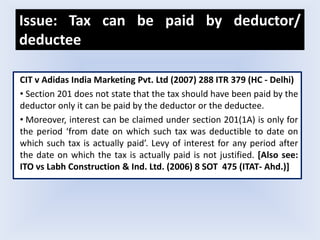 Issue: Tax can be paid by deductor/
deductee
CIT v Adidas India Marketing Pvt. Ltd (2007) 288 ITR 379 (HC - Delhi)
• Section 201 does not state that the tax should have been paid by the
deductor only it can be paid by the deductor or the deductee.
• Moreover, interest can be claimed under section 201(1A) is only for
the period ‘from date on which such tax was deductible to date on
which such tax is actually paid’. Levy of interest for any period after
the date on which the tax is actually paid is not justified. [Also see:
ITO vs Labh Construction & Ind. Ltd. (2006) 8 SOT 475 (ITAT- Ahd.)]
 