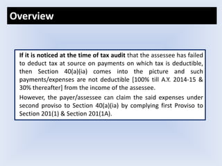 If it is noticed at the time of tax audit that the assessee has failed
to deduct tax at source on payments on which tax is deductible,
then Section 40(a)(ia) comes into the picture and such
payments/expenses are not deductible [100% till A.Y. 2014-15 &
30% thereafter] from the income of the assessee.
However, the payer/assessee can claim the said expenses under
second proviso to Section 40(a)(ia) by complying first Proviso to
Section 201(1) & Section 201(1A).
Overview
 