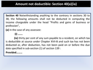 Amount not deductible: Section 40(a)(ia)
Section 40 Notwithstanding anything to the contrary in sections 30 to
38, the following amounts shall not be deducted in computing the
income chargeable under the head "Profits and gains of business or
profession",
(a) in the case of any assessee:
(i) …….
(ia) thirty per cent of any sum payable to a resident, on which tax
is deductible at source under Chapter XVII-B and such tax has not been
deducted or, after deduction, has not been paid on or before the due
date specified in sub-section (1) of section 139 :
Provided………
 