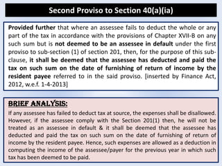 Second Proviso to Section 40(a)(ia)
BRIEF ANALYSIS:
If any assessee has failed to deduct tax at source, the expenses shall be disallowed.
However, if the assessee comply with the Section 201(1) then, he will not be
treated as an assessee in default & it shall be deemed that the assessee has
deducted and paid the tax on such sum on the date of furnishing of return of
income by the resident payee. Hence, such expenses are allowed as a deduction in
computing the income of the assessee/payer for the previous year in which such
tax has been deemed to be paid.
Provided further that where an assessee fails to deduct the whole or any
part of the tax in accordance with the provisions of Chapter XVII-B on any
such sum but is not deemed to be an assessee in default under the first
proviso to sub-section (1) of section 201, then, for the purpose of this sub-
clause, it shall be deemed that the assessee has deducted and paid the
tax on such sum on the date of furnishing of return of income by the
resident payee referred to in the said proviso. [inserted by Finance Act,
2012, w.e.f. 1-4-2013]
 
