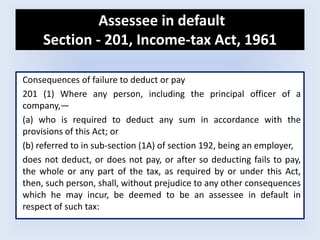 Assessee in default
Section - 201, Income-tax Act, 1961﻿
Consequences of failure to deduct or pay
201 (1) Where any person, including the principal officer of a
company,—
(a) who is required to deduct any sum in accordance with the
provisions of this Act; or
(b) referred to in sub-section (1A) of section 192, being an employer,
does not deduct, or does not pay, or after so deducting fails to pay,
the whole or any part of the tax, as required by or under this Act,
then, such person, shall, without prejudice to any other consequences
which he may incur, be deemed to be an assessee in default in
respect of such tax:
 