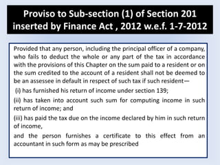 Proviso to Sub-section (1) of Section 201
inserted by Finance Act , 2012 w.e.f. 1-7-2012
Provided that any person, including the principal officer of a company,
who fails to deduct the whole or any part of the tax in accordance
with the provisions of this Chapter on the sum paid to a resident or on
the sum credited to the account of a resident shall not be deemed to
be an assessee in default in respect of such tax if such resident—
(i) has furnished his return of income under section 139;
(ii) has taken into account such sum for computing income in such
return of income; and
(iii) has paid the tax due on the income declared by him in such return
of income,
and the person furnishes a certificate to this effect from an
accountant in such form as may be prescribed
 