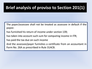 Brief analysis of proviso to Section 201(1)
The payer/assessee shall not be treated as assessee in default if the
payee:
has furnished his return of income under section 139;
has taken into account such sum for computing income in ITR;
has paid the tax due on such income
And the assessee/payer furnishes a certificate from an accountant in
Form No. 26A as prescribed in Rule 31ACB.
 