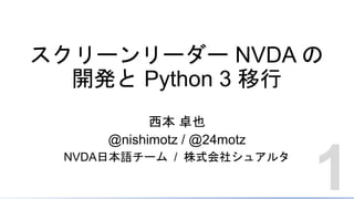 スクリーンリーダー NVDA の
開発と Python 3 移行
西本 卓也
@nishimotz / @24motz
NVDA日本語チーム / 株式会社シュアルタ
1
 